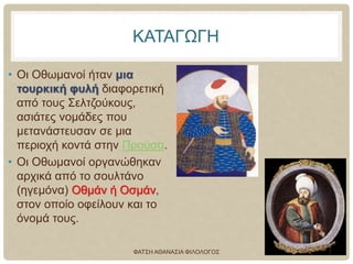 ΚΑΤΑΓΩΓΗ
• Οι Οθωμανοί ήταν μια
τουρκική φυλή διαφορετική
από τους Σελτζούκους,
ασιάτες νομάδες που
μετανάστευσαν σε μια
περιοχή κοντά στην Προύσα.
• Οι Οθωμανοί οργανώθηκαν
αρχικά από το σουλτάνο
(ηγεμόνα) Οθμάν ή Οσμάν,
στον οποίο οφείλουν και το
όνομά τους.
ΦΑΤΣΗ ΑΘΑΝΑΣΙΑ ΦΙΛΟΛΟΓΟΣ 7
 
