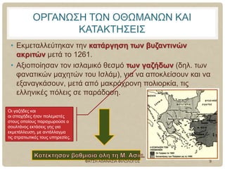ΟΡΓΑΝΩΣΗ ΤΩΝ ΟΘΩΜΑΝΩΝ ΚΑΙ
ΚΑΤΑΚΤΗΣΕΙΣ
• Εκμεταλλεύτηκαν την κατάργηση των βυζαντινών
ακριτών μετά το 1261.
• Αξιοποίησαν τον ισλαμικό θεσμό των γαζήδων (δηλ. των
φανατικών μαχητών του Ισλάμ), για να αποκλείσουν και να
εξαναγκάσουν, μετά από μακρόχρονη πολιορκία, τις
ελληνικές πόλεις σε παράδοση.
Οι γαζήδες και
οι σπαχήδες ήταν πολεμιστές
στους οποίους παραχωρούσε ο
σουλτάνος εκτάσεις γης για
εκμετάλλευση, με αντάλλαγμα
τις στρατιωτικές τους υπηρεσίες.
ΦΑΤΣΗ ΑΘΑΝΑΣΙΑ ΦΙΛΟΛΟΓΟΣ 9
 