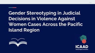 Gender Stereotyping in Judicial
Decisions in Violence Against
Women Cases Across the Pacific
Island Region
 