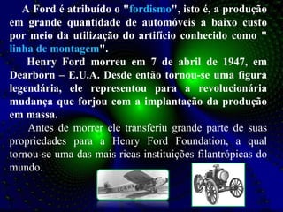 A Ford é atribuído o " fordismo ", isto é, a produção em grande quantidade de automóveis a baixo custo por meio da utilização do artifício conhecido como " linha de montagem ".   Henry Ford morreu em 7 de abril de 1947, em Dearborn – E.U.A. Desde então tornou-se uma figura legendária, ele representou para a revolucionária mudança que forjou com a implantação da produção em massa. Antes de morrer ele transferiu grande parte de suas propriedades para a Henry Ford Foundation, a qual tornou-se uma das mais ricas instituições filantrópicas do mundo. 