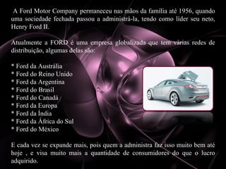 A Ford Motor Company permaneceu nas mãos da família até 1956, quando uma sociedade fechada passou a administrá-la, tendo como líder seu neto, Henry Ford II. Atualmente a FORD é uma empresa globalizada que tem várias redes de distribuição, algumas delas são: * Ford da Austrália  * Ford do Reino Unido  * Ford da Argentina  * Ford do Brasil  * Ford do Canadá  * Ford da Europa  * Ford da Índia  * Ford da África do Sul  * Ford do México  E cada vez se expande mais, pois quem a administra faz isso muito bem até hoje , e visa muito mais a quantidade de consumidores do que o lucro adquirido. 