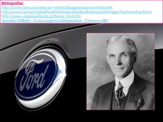 Bibliografias: http://www.fem.unicamp.br/~em313/paginas/person/ford.htm http://www.ford.pt/SobreFord/InformacaoSobreEmpresa/Heritage/TheHenryFordStory http://www.vidaslusofonas.pt/henry_ford.htm Apostila UNIBAN – Curso Logística Empresarial – Campus ABC 