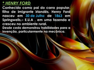 * HENRY FORD Conhecido como pai do carro popular, filho de imigrante irlandês, Henry Ford nasceu em  30 de Julho  de  1863  em Springwells,– E.U.A , em uma fazenda e cresceu no ambiente rural. Desde cedo demonstrou habilidades para a invenção, particularmente na mecânica. 