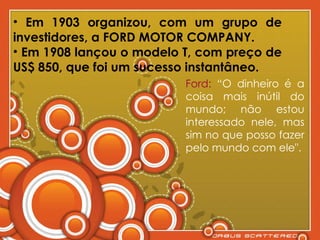 Em 1903 organizou, com um grupo de investidores, a FORD MOTOR COMPANY. Em 1908 lançou o modelo T, com preço de US$ 850, que foi um sucesso instantâneo. Ford:  “O dinheiro é a coisa mais inútil do mundo; não estou interessado nele, mas sim no que posso fazer pelo mundo com ele". 