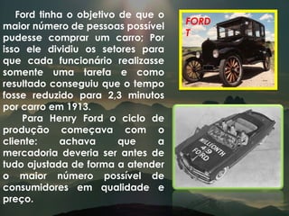 Ford tinha o objetivo de que o maior número de pessoas possível pudesse comprar um carro; Por isso ele dividiu os setores para que cada funcionário realizasse somente uma tarefa e como resultado conseguiu que o tempo fosse reduzido para 2,3 minutos por carro em 1913. Para Henry Ford o ciclo de produção começava com o cliente: achava que a mercadoria deveria ser antes de tudo ajustada de forma a atender o maior número possível de consumidores em qualidade e preço. FORD T 