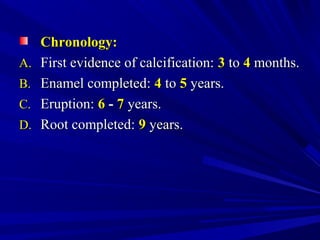 Chronology:Chronology:
A.A. First evidence of calcification:First evidence of calcification: 33 toto 44 months.months.
B.B. Enamel completed:Enamel completed: 44 toto 55 years.years.
C.C. Eruption:Eruption: 66 -- 77 years.years.
D.D. Root completed:Root completed: 99 years.years.
 