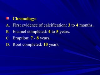 Chronology:Chronology:
A.A. First evidence of calcification:First evidence of calcification: 33 toto 44 months.months.
B.B. Enamel completed:Enamel completed: 44 toto 55 years.years.
C.C. Eruption:Eruption: 77 -- 88 years.years.
D.D. Root completed:Root completed: 1010 years.years.
 