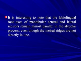 It is interesting to note that the labiolingualIt is interesting to note that the labiolingual
root axes of mandibular central and lateralroot axes of mandibular central and lateral
incisors remain almost parallel in the alveolarincisors remain almost parallel in the alveolar
process, even though the incisal ridges are notprocess, even though the incisal ridges are not
directly in line.directly in line.
 