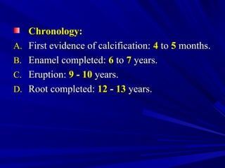 Chronology:Chronology:
A.A. First evidence of calcification:First evidence of calcification: 44 toto 55 months.months.
B.B. Enamel completed:Enamel completed: 66 toto 77 years.years.
C.C. Eruption:Eruption: 99 -- 1010 years.years.
D.D. Root completed:Root completed: 1212 -- 1313 years.years.
 