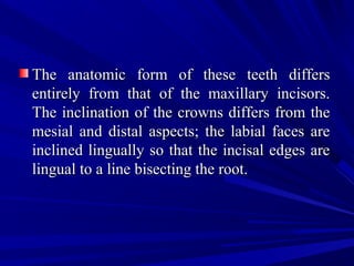 The anatomic form of these teeth differsThe anatomic form of these teeth differs
entirely from that of the maxillary incisors.entirely from that of the maxillary incisors.
The inclination of the crowns differs from theThe inclination of the crowns differs from the
mesial and distal aspects; the labial faces aremesial and distal aspects; the labial faces are
inclined lingually so that the incisal edges areinclined lingually so that the incisal edges are
lingual to a line bisecting the root.lingual to a line bisecting the root.
 