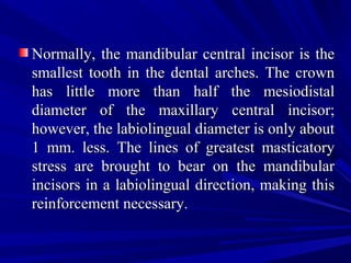 Normally, the mandibular central incisor is theNormally, the mandibular central incisor is the
smallest tooth in the dental arches. The crownsmallest tooth in the dental arches. The crown
has little more than half the mesiodistalhas little more than half the mesiodistal
diameter of the maxillary central incisor;diameter of the maxillary central incisor;
however, the labiolingual diameter is only abouthowever, the labiolingual diameter is only about
1 mm. less. The lines of greatest masticatory1 mm. less. The lines of greatest masticatory
stress are brought to bear on the mandibularstress are brought to bear on the mandibular
incisors in a labiolingual direction, making thisincisors in a labiolingual direction, making this
reinforcement necessary.reinforcement necessary.
 