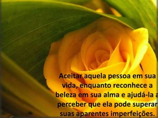 Aceitar aquela pessoa em sua vida, enquanto reconhece a beleza em sua alma e ajudá-la a perceber que ela pode superar suas aparentes imperfeições.
