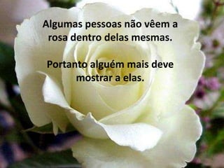 Algumas pessoas não vêem a rosa dentro delas mesmas. Portanto alguém mais deve mostrar a elas. 