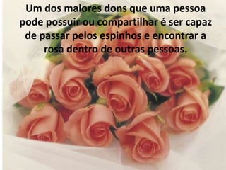 Um dos maiores dons que uma pessoa pode possuir ou compartilhar é ser capaz de passar pelos espinhos e encontrar a rosa dentro de outras pessoas. 