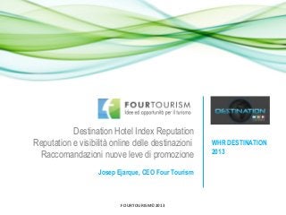 FOURTOURISM©2013
Destination Hotel Index Reputation
Reputation e visibilità online delle destinazioni
Raccomandazioni nuove leve di promozione
Josep Ejarque, CEO Four Tourism
WHR DESTINATION
2013
 