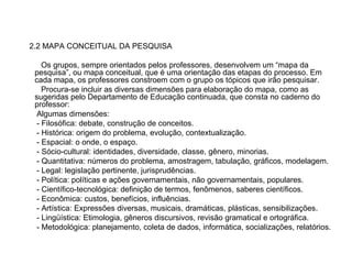 2.2 MAPA CONCEITUAL DA PESQUISA Os grupos, sempre orientados pelos professores, desenvolvem um “mapa da pesquisa”, ou mapa conceitual, que é uma orientação das etapas do processo. Em cada mapa, os professores constroem com o grupo os tópicos que irão pesquisar. Procura-se incluir as diversas dimensões para elaboração do mapa, como as sugeridas pelo Departamento de Educação continuada, que consta no caderno do professor: Algumas dimensões:  - Filosófica: debate, construção de conceitos. - Histórica: origem do problema, evolução, contextualização. - Espacial: o onde, o espaço. - Sócio-cultural: identidades, diversidade, classe, gênero, minorias. - Quantitativa: números do problema, amostragem, tabulação, gráficos, modelagem. - Legal: legislação pertinente, jurisprudências. - Política: políticas e ações governamentais, não governamentais, populares. - Científico-tecnológica: definição de termos, fenômenos, saberes científicos. - Econômica: custos, benefícios, influências. - Artística: Expressões diversas, musicais, dramáticas, plásticas, sensibilizações. - Lingüística: Etimologia, gêneros discursivos, revisão gramatical e ortográfica.  - Metodológica: planejamento, coleta de dados, informática, socializações, relatórios. 