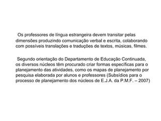 Os professores de língua estrangeira devem transitar pelas dimensões produzindo comunicação verbal e escrita, colaborando com possíveis translações e traduções de textos, músicas, filmes. Segundo orientação do Departamento de Educação Continuada, os diversos núcleos têm procurado criar formas específicas para o planejamento das atividades, como os mapas de planejamento por pesquisa elaborada por alunos e professores (Subsídios para o processo de planejamento dos núcleos de E.J.A. da P.M.F. – 2007)  