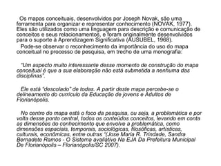 Os mapas conceituais, desenvolvidos por Joseph Novak, são uma ferramenta para organizar e representar conhecimento (NOVAK, 1977). Eles são utilizados como uma linguagem para descrição e comunicação de conceitos e seus relacionamentos, e foram originalmente desenvolvidos para o suporte à Aprendizagem Significativa (AUSUBEL, 1968).  Pode-se observar o reconhecimento da importância do uso do mapa conceitual no processo de pesquisa, em trecho de uma monografia: “ Um aspecto muito interessante desse momento de construção do mapa conceitual é que a sua elaboração não está submetida a nenhuma das disciplinas”.  Ele está “descolado” de todas. A partir deste mapa percebe-se o delineamento do currículo da Educação de jovens e Adultos de Florianópolis. No centro do mapa está o foco da pesquisa, ou seja, a problemática e por volta desse ponto central, todos os conteúdos conceitos, levando em conta as dimensões do conhecimento que envolve a problemática, como dimensões espaciais, temporais, sociológicas, filosóficas, artísticas, culturais, econômicas, entre outras “(Jose Maria R. Trindade, Sandra Bernadete Ramos - O Sistema avaliativo Na EJA Da Prefeitura Municipal De Florianópolis – Florianópolis/SC 2007). 