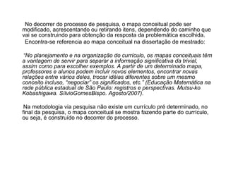 No decorrer do processo de pesquisa, o mapa conceitual pode ser modificado, acrescentando ou retirando itens, dependendo do caminho que vai se construindo para obtenção da resposta da problemática escolhida. Encontra-se referencia ao mapa conceitual na dissertação de mestrado: “ No planejamento e na organização do currículo, os mapas conceituais têm a vantagem de servir para separar a informação significativa da trivial, assim como para escolher exemplos. A partir de um determinado mapa, professores e alunos podem incluir novos elementos, encontrar novas relações entre vários deles, trocar idéias diferentes sobre um mesmo conceito incluso, “negociar” os significados, etc.” (Educação Matemática na rede pública estadual de São Paulo: registros e perspectivas. Mutsu-ko Kobashigawa. SílvioGomesBispo. Agosto/2007). Na metodologia via pesquisa não existe um currículo pré determinado, no final da pesquisa, o mapa conceitual se mostra fazendo parte do currículo, ou seja, é construído no decorrer do processo. 