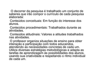 O decorrer da pesquisa é trabalhado um conjunto de saberes que irão compor o currículo de cada pesquisa elaborada: Conteúdos conceituais: Em função do interesse dos alunos. Conteúdos procedimentais: Trabalhados durante as atividades. Conteúdos atitudinais: Valores a atitudes trabalhados nas atividades. O professor organiza situações de ensino para obter interação e participação com todos educandos, atendendo as necessidades concretas de cada um. Utiliza diversas estratégias metodológicas e adapta as tarefas de aprendizagem às possibilidades dos alunos, usando sua criatividade e respeitando o ritmo individual de cada um. 