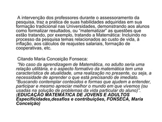 A intervenção dos professores durante o assessoramento da pesquisa, traz a pratica de suas habilidades adquiridas em sua formação tradicional nas Universidades, demonstrando aos alunos como formalizar resultados, ou “matematizar” as questões que estão tratando, por exemplo, tratando a Matemática: Incluindo no processo da pesquisa temas relacionados ao custo de vida, à inflação, aos cálculos de reajustes salariais, formação de cooperativas, etc.  Citando Maria Conceição Fonseca: “ No caso da aprendizagem de Matemática, no adulto seria uma relação utilitária, e o aspecto formativo da matemática tem uma característica de atualidade, uma realização no presente, ou seja, a necessidade de aprender o que está precisando de imediato. “Buscando contemplar conteúdos e formas que ajudem a entender, participar e mesmo apreciar melhor o mundo em que vivemos (ou usadas na solução de problemas da vida particular do aluno)”.( EDUCAÇÃO MATEMÁTICA DE JOVENS E ADULTOS Especificidades,desafios e contribuições, FONSECA, Maria Conceição)   