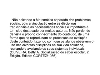 Não deixando a Matemática separada dos problemas sociais, pois a vinculação entre as disciplinas tradicionais e as necessidades sociais é importante e tem sido destacado por muitos autores. Não perdendo de vista o próprio conhecimento do conteúdo, de uma forma que se reproduzam os processos de evolução deste conteúdo, fazendo com que os alunos observem o uso das diversas disciplinas na sua vida cotidiana, recriando e avaliando os seus sistemas individuais (OLIVEIRA, Betty A. Socialização do saber escolar. 2. Edição. Editora CORTEZ/1986). 