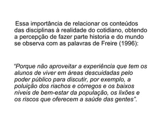 Essa importância de relacionar os conteúdos das disciplinas à realidade do cotidiano, obtendo a percepção de fazer parte historia e do mundo se observa com as palavras de Freire (1996): “ Porque não aproveitar a experiência que tem os alunos de viver em áreas descuidadas pelo poder público para discutir, por exemplo, a poluição dos riachos e córregos e os baixos níveis de bem-estar da população, os lixões e os riscos que oferecem a saúde das gentes”. 