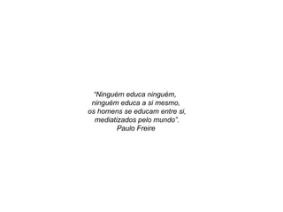 “ Ninguém educa ninguém,  ninguém educa a si mesmo, os homens se educam entre si, mediatizados pelo mundo”. Paulo Freire 