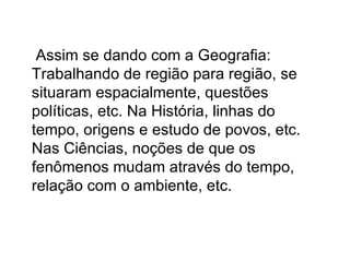 Assim se dando com a Geografia: Trabalhando de região para região, se situaram espacialmente, questões políticas, etc. Na História, linhas do tempo, origens e estudo de povos, etc. Nas Ciências, noções de que os fenômenos mudam através do tempo, relação com o ambiente, etc. 
