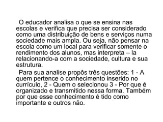O educador analisa o que se ensina nas escolas e verifica que precisa ser considerado como uma distribuição de bens e serviços numa sociedade mais ampla. Ou seja, não pensar na escola como um local para verificar somente o rendimento dos alunos, mas interpreta – la relacionando-a com a sociedade, cultura e sua estrutura. Para sua analise propôs três questões: 1 - A quem pertence o conhecimento inserido no currículo, 2 - Quem o selecionou 3 - Por que é organizado e transmitido nessa forma. Também por que esse conhecimento é tido como importante e outros não. 