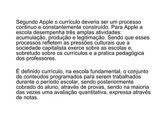 Segundo Apple o currículo deveria ser um processo continuo e constantemente construído. Para Apple a escola desempenha três amplas atividades: acumulação, produção e legitimação. Sendo que esses processos refletem as pressões culturais que a sociedade capitalista exerce sobre as escolas e, sobretudo sobre os currículos e a pratica pedagógica dos professores. É definido currículo, na escola fundamental, o conjunto de conteúdos programados para serem trabalhados durante o período escolar, sendo posteriormente cobrado do aluno, através de provas, sendo na maioria das vezes uma avaliação quantitativa, expressa através de notas. 