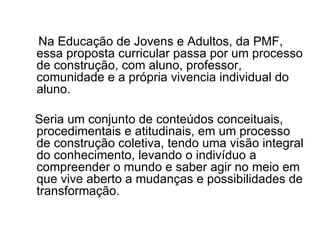 Na Educação de Jovens e Adultos, da PMF, essa proposta curricular passa por um processo de construção, com aluno, professor, comunidade e a própria vivencia individual do aluno. Seria um conjunto de conteúdos conceituais, procedimentais e atitudinais, em um processo de construção coletiva, tendo uma visão integral do conhecimento, levando o indivíduo a compreender o mundo e saber agir no meio em que vive aberto a mudanças e possibilidades de transformação. 
