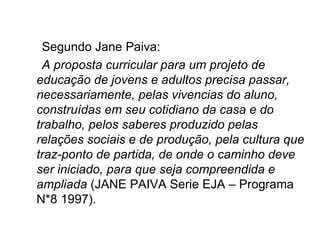 Segundo Jane Paiva: A proposta curricular para um projeto de educação de jovens e adultos precisa passar, necessariamente, pelas vivencias do aluno, construídas em seu cotidiano da casa e do trabalho, pelos saberes produzido pelas relações sociais e de produção, pela cultura que traz-ponto de partida, de onde o caminho deve ser iniciado, para que seja compreendida e ampliada  (JANE PAIVA Serie EJA – Programa N*8 1997). 