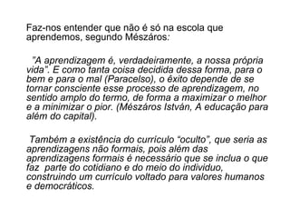 Faz-nos entender que não é só na escola que aprendemos, segundo Mészáros : ” A aprendizagem é, verdadeiramente, a nossa própria vida”. E como tanta coisa decidida dessa forma, para o bem e para o mal (Paracelso), o êxito depende de se tornar consciente esse processo de aprendizagem, no sentido amplo do termo, de forma a maximizar o melhor e a minimizar o pior. (Mészáros István, A educação para além do capital).   Também a existência do currículo “oculto”, que seria as aprendizagens não formais, pois além das aprendizagens formais é necessário que se inclua o que faz  parte do cotidiano e do meio do individuo, construindo um currículo voltado para valores humanos e democráticos. 