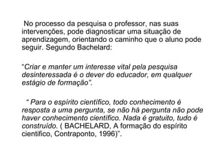 No processo da pesquisa o professor, nas suas intervenções, pode diagnosticar uma situação de aprendizagem, orientando o caminho que o aluno pode seguir. Segundo Bachelard: “ Criar e manter um interesse vital pela pesquisa desinteressada é o dever do educador, em qualquer estágio de formação”. “  Para o espírito científico, todo conhecimento é resposta a uma pergunta, se não há pergunta não pode haver conhecimento científico. Nada é gratuito, tudo é construído.  ( BACHELARD, A formação do espírito cientifico, Contraponto, 1996)”. 