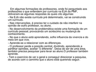 Em algumas formações de professores, onde foi perguntado aos professores o que entendem por currículo na EJA da PMF, obtiveram-se algumas respostas às quais cito algumas: - Na EJA não existe currículo pré determinado, vai se construindo um currículo. - Nas intervenções, é preciso ter o cuidado de não interferir na opinião de outro professor, ou aluno. - No desenvolvimento da problemática existe uma formação de um currículo pessoal, provocando um acréscimo ou mudança de conhecimento. - No que o aluno está aprendendo, sofre influencia da vivencia e do meio em que vive. - Aprende-se a relacionar com as diferenças. - O professor perde a posição central, dividindo, aprendendo a partilhar opiniões, aceitar “o diferente”. Deixa de ser de uma área, também precisa pesquisar para levar ao aluno.O professor também aprende. - Tem o exercício de ver o geral e conseguir direcionar a pesquisa, de acordo com o caminho que o aluno está querendo seguir. 