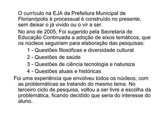O currículo na EJA da Prefeitura Municipal de Florianópolis è processual é construído no presente, sem deixar o já vivido ou o vir a ser.  No ano de 2005, Foi sugerido pela Secretaria de Educação Continuada a adoção de eixos temáticos, que os núcleos seguiriam para elaboração das pesquisas: 1 - Questões filosóficas e diversidade cultural 2 - Questões de saúde 3 - Questões de ciência tecnologia e natureza 4 - Questões atuais e históricas Foi uma experiência que envolveu todos os núcleos, com as problemáticas se tratando do mesmo tema. No terceiro ciclo de pesquisa, voltou a ser livre a escolha da problemática, ficando decidido que seria do interesse do aluno. 