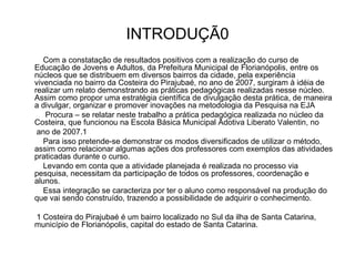 INTRODUÇÃ0 Com a constatação de resultados positivos com a realização do curso de Educação de Jovens e Adultos, da Prefeitura Municipal de Florianópolis, entre os núcleos que se distribuem em diversos bairros da cidade, pela experiência vivenciada no bairro da Costeira do Pirajubaé, no ano de 2007, surgiram à idéia de realizar um relato demonstrando as práticas pedagógicas realizadas nesse núcleo. Assim como propor uma estratégia científica de divulgação desta prática, de maneira a divulgar, organizar e promover inovações na metodologia da Pesquisa na EJA Procura – se relatar neste trabalho a prática pedagógica realizada no núcleo da Costeira, que funcionou na Escola Básica Municipal Adotiva Liberato Valentin, no  ano de 2007.1 Para isso pretende-se demonstrar os modos diversificados de utilizar o método, assim como relacionar algumas ações dos professores com exemplos das atividades praticadas durante o curso. Levando em conta que a atividade planejada é realizada no processo via pesquisa, necessitam da participação de todos os professores, coordenação e alunos. Essa integração se caracteriza por ter o aluno como responsável na produção do que vai sendo construído, trazendo a possibilidade de adquirir o conhecimento. 1 Costeira do Pirajubaé é um bairro localizado no Sul da ilha de Santa Catarina, município de Florianópolis, capital do estado de Santa Catarina. 