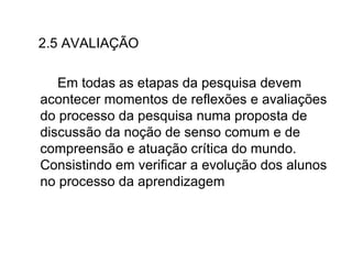 2.5 AVALIAÇÃO Em todas as etapas da pesquisa devem acontecer momentos de reflexões e avaliações do processo da pesquisa numa proposta de discussão da noção de senso comum e de compreensão e atuação crítica do mundo. Consistindo em verificar a evolução dos alunos no processo da aprendizagem  