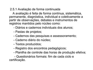 2.5.1 Avaliação de forma continuada A avaliação é feita de forma contínua, sistemática, permanente, diagnóstica, individual e coletivamente a partir de observações, debates e instrumentos de registros mantidos pelo núcleo como: - Diários e cadernos individuais dos alunos; - Pastas de projetos; - Cadernos das pesquisas e assessoramento; - Caderno diário do núcleo; - Textos produzidos; - Registro dos encontros pedagógicos; - Planilha de controle das horas de produção efetiva; - Questionários formais: fim de cada ciclo e certificação.  