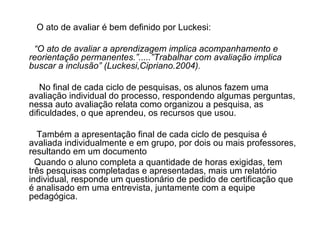 O ato de avaliar é bem definido por Luckesi: “ O ato de avaliar a aprendizagem implica acompanhamento e reorientação permanentes.”.....”Trabalhar com avaliação implica buscar a inclusão” (Luckesi,Cipriano.2004). No final de cada ciclo de pesquisas, os alunos fazem uma avaliação individual do processo, respondendo algumas perguntas, nessa auto avaliação relata como organizou a pesquisa, as dificuldades, o que aprendeu, os recursos que usou. Também a apresentação final de cada ciclo de pesquisa é avaliada individualmente e em grupo, por dois ou mais professores, resultando em um documento  Quando o aluno completa a quantidade de horas exigidas, tem três pesquisas completadas e apresentadas, mais um relatório individual, responde um questionário de pedido de certificação que é analisado em uma entrevista, juntamente com a equipe pedagógica. 