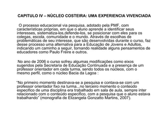 CAPITULO IV – NÙCLEO COSTEIRA: UMA EXPERIENCIA VIVENCIADA O processo educacional via pesquisa, adotado pela PMF, com características próprias, em que o aluno aprende a identificar seus interesses, sistematiza-los,defende-los, se posicionar com eles para os colegas, escola, comunidade e o mundo. Através de escolhas de problemáticas de seu interesse, que são desenvolvidas durante o curso, faz desse processo uma alternativa para a Educação de Jovens e Adultos, indicando um caminho a seguir, tornando realidade alguns pensamentos de educadores como Paulo Freire e outros. No ano de 2006 o curso sofreu algumas modificações como eixos sugeridos pela Secretaria de Educação Continuada e a presença de um professor orientador em cada turma, sendo todos os núcleos, com o mesmo perfil, como o núcleo Bacia da Lagoa : “ No primeiro momento destinava-se a pesquisa e contava-se com um professor orientador fixo na turma...no terceiro momento o conteúdo especifico de uma disciplina era trabalhado em sala de aula, sempre inter relacionado com o conteúdo especifico, com a pesquisa que o aluno estava trabalhando” (monografia de Elizangela Gonzatto Martins, 2007). 