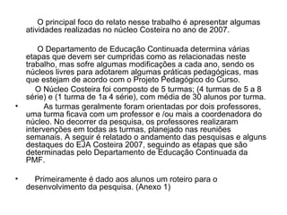 O principal foco do relato nesse trabalho é apresentar algumas atividades realizadas no núcleo Costeira no ano de 2007. O Departamento de Educação Continuada determina várias etapas que devem ser cumpridas como as relacionadas neste trabalho, mas sofre algumas modificações a cada ano, sendo os núcleos livres para adotarem algumas práticas pedagógicas, mas que estejam de acordo com o Projeto Pedagógico do Curso. O Núcleo Costeira foi composto de 5 turmas; (4 turmas de 5 a 8 série) e (1 turma de 1a 4 série), com média de 30 alunos por turma. As turmas geralmente foram orientadas por dois professores, uma turma ficava com um professor e /ou mais a coordenadora do núcleo. No decorrer da pesquisa, os professores realizaram intervenções em todas as turmas, planejado nas reuniões semanais. A seguir é relatado o andamento das pesquisas e alguns destaques do EJA Costeira 2007, seguindo as etapas que são determinadas pelo Departamento de Educação Continuada da PMF. Primeiramente é dado aos alunos um roteiro para o desenvolvimento da pesquisa. (Anexo 1) 