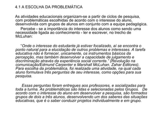 4.1 A ESCOLHA DA PROBLEMÁTICA As atividades educacionais organizam-se a partir de ciclos de pesquisa, com problemáticas escolhidas de acordo com o interesse do aluno, desenvolvida com grupos de alunos em conjunto com a equipe pedagógica. Percebe - se a importância do interesse dos alunos como sendo uma necessidade ligada ao conhecimento - ler e escrever, no trecho de McLuhan: “ Onde o interesse do estudante já estiver focalizado, aí se encontra o ponto natural para a elucidação de outros problemas e interesses. A tarefa educativa não é fornecer, unicamente, os instrumentos básicos da percepção, mas também desenvolver a capacidade de julgamento e discriminação através da experiência social corrente.” (Revolução na comunicação/Edmund Carpenter e Marshall McLuhan. Zahar Editores). Para escolha da problemática, foi realizada uma atividade, na qual cada aluno formulava três perguntas de seu interesse, como opções para sua pesquisa. Essas perguntas foram entregues aos professores, e socializadas para toda a turma. As problemáticas são lidas e selecionadas pelos Grupos.  De acordo com o interesse do aluno em desenvolver a pesquisa, são formados grupos de dois a três alunos, desenvolvendo um dos saberes das situações educativas, que é o saber conduzir projetos individualmente e em grupo.   