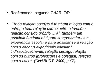 Reafirmando, segundo CHARLOT: “ Toda relação consigo é também relação com o outro, e toda relação com o outro é também relação consigo próprio.... Aí, também um princípio fundamental para compreender-se a experiência escolar e para analisar-se a relação com o saber a experiência escolar é indissociavelmente, relação consigo relação com os outros (professores e colegas), relação com o saber. (CHARLOT, 2000, p.47). 
