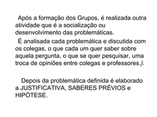 Após a formação dos Grupos, é realizada outra atividade que é a socialização ou desenvolvimento das problemáticas. É analisada cada problemática e discutida com os colegas, o que cada um quer saber sobre aquela pergunta, o que se quer pesquisar, uma troca de opiniões entre colegas e professores. ). Depois da problemática definida é elaborado a JUSTIFICATIVA, SABERES PRÉVIOS e HIPÓTESE.  