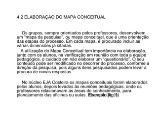 4.2 ELABORAÇÃO DO MAPA CONCEITUAL Os grupos, sempre orientados pelos professores, desenvolvem um “mapa da pesquisa”, ou mapa conceitual, que é uma orientação das etapas do processo. Em cada mapa, é procurado incluir as várias dimensões já citadas.  A utilização do Mapa Conceitual tem importância na elaboração, junto com os alunos, na verificação em reunião com toda a equipe pedagógica, o cuidado em não elaborar um “questionário”. O seu conteúdo pode ser modificado no decorrer do processo, conforme a direção da pesquisa, pois alguns itens pesquisados podem levar a procura de novas respostas.  No núcleo EJA Costeira os mapas conceituais foram elaborados pelos alunos, depois levados às reuniões pedagógicas, onde os professores relacionavam as áreas do conhecimento, para planejamento das oficinas ou aulas. Exemplo (fig.1) Exemplo (fig.1) 