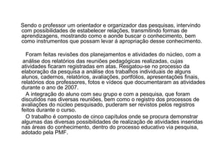 Sendo o professor um orientador e organizador das pesquisas, intervindo com possibilidades de estabelecer relações, transmitindo formas de aprendizagens, mostrando como e aonde buscar o conhecimento, bem como instrumentos que possam levar á apropriação desse conhecimento. Foram feitas revisões dos planejamentos e atividades do núcleo, com a análise dos relatórios das reuniões pedagógicas realizadas, cujas atividades ficaram registradas em atas. Resgatou-se no processo da elaboração da pesquisa a análise dos trabalhos individuais de alguns alunos, cadernos, relatórios, avaliações, portfólios, apresentações finais, relatórios dos professores, fotos e vídeos que documentaram as atividades durante o ano de 2007. A integração do aluno com seu grupo e com a pesquisa, que foram discutidos nas diversas reuniões, bem como o registro dos processos de avaliações do núcleo pesquisado, puderam ser revistos pelos registros feitos durante o curso. O trabalho é composto de cinco capítulos onde se procura demonstrar algumas das diversas possibilidades de realização de atividades inseridas nas áreas do conhecimento, dentro do processo educativo via pesquisa, adotado pela PMF.  