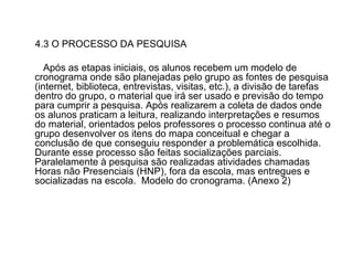 4.3 O PROCESSO DA PESQUISA Após as etapas iniciais, os alunos recebem um modelo de cronograma onde são planejadas pelo grupo as fontes de pesquisa (internet, biblioteca, entrevistas, visitas, etc.), a divisão de tarefas dentro do grupo, o material que irá ser usado e previsão do tempo para cumprir a pesquisa. Após realizarem a coleta de dados onde os alunos praticam a leitura, realizando interpretações e resumos do material, orientados pelos professores o processo continua até o grupo desenvolver os itens do mapa conceitual e chegar a conclusão de que conseguiu responder a problemática escolhida. Durante esse processo são feitas socializações parciais. Paralelamente à pesquisa são realizadas atividades chamadas Horas não Presenciais (HNP), fora da escola, mas entregues e socializadas na escola.  Modelo do cronograma. (Anexo 2) 