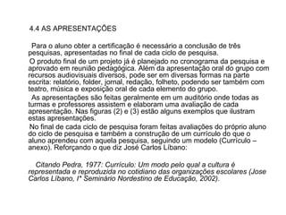 4.4 AS APRESENTAÇÕES Para o aluno obter a certificação é necessário a conclusão de três pesquisas, apresentadas no final de cada ciclo de pesquisa. O produto final de um projeto já é planejado no cronograma da pesquisa e aprovado em reunião pedagógica. Além da apresentação oral do grupo com recursos audiovisuais diversos, pode ser em diversas formas na parte escrita: relatório, folder, jornal, redação, folheto, podendo ser também com teatro, música e exposição oral de cada elemento do grupo. As apresentações são feitas geralmente em um auditório onde todas as turmas e professores assistem e elaboram uma avaliação de cada apresentação. Nas figuras (2) e (3) estão alguns exemplos que ilustram estas apresentações. No final de cada ciclo de pesquisa foram feitas avaliações do próprio aluno do ciclo de pesquisa e também a construção de um currículo do que o aluno aprendeu com aquela pesquisa, seguindo um modelo (Currículo – anexo). Reforçando o que diz José Carlos Líbano: Citando Pedra, 1977: Currículo: Um modo pelo qual a cultura é representada e reproduzida no cotidiano das organizações escolares (Jose Carlos Líbano, I* Seminário Nordestino de Educação, 2002). 